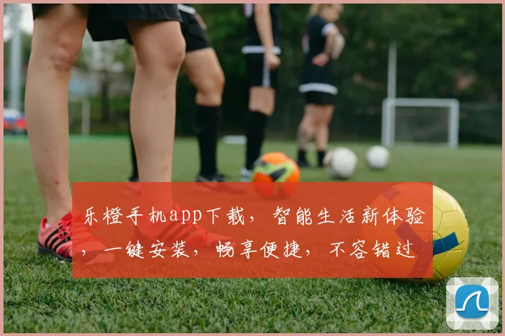 乐橙手机app下载，智能生活新体验，一键安装，畅享便捷，不容错过，立即下载