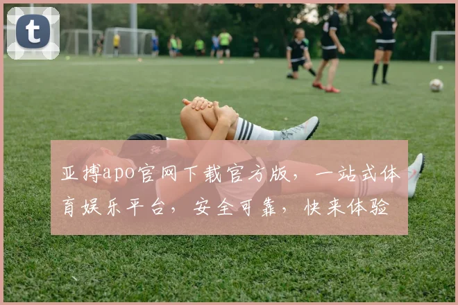 亚搏apo官网下载官方版，一站式体育娱乐平台，安全可靠，快来体验